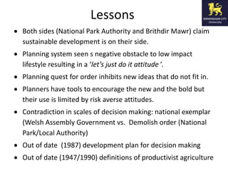 Lessons
Both sides (National Park Authority and Brithdir Mawr) claim
sustainable development is on their side.
Planning system seen s negative obstacle to low impact
lifestyle resulting in a ‘let’s just do it attitude ’.
Planning quest for order inhibits new ideas that do not fit in.
Planners have tools to encourage the new and the bold but
their use is limited by risk averse attitudes.
Contradiction in scales of decision making: national exemplar
(Welsh Assembly Government vs. Demolish order (National
Park/Local Authority)
Out of date (1987) development plan for decision making
Out of date (1947/1990) definitions of productivist agriculture
 