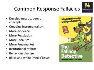 Common Response Fallacies
• Develop new academic
  concept
• Creeping incrementalism
• More evidence
• More Regulation
• More Localism
• More Free market
• Institutional reform
• Behaviour change
• Black and white ‘media’issues
 