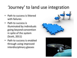 ‘Journey’ to land use integration
• Path to success is littered
  with failures
• Path to success is
  illuminated by individuals
  going beyond convention
  in spite of the system
  (Scott, 2011)
• Path to success is enabled
  through using improved
  interdisciplinary glasses
 