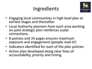 Ingredients
• Engaging local communities in high level plan at
  earliest stages and thereafter.
• Local Authority planners from each area working
  on joint strategic plan reinforces scalar
  connections.
• 8 policies and 24 pages ensures maximum
  exposure and engagement (people read it!)
• Indicators identified for each of the plan policies
• Action plan developed along clear lines of
  accountability, priority and timing.
 