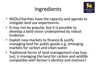 Ingredients
• NGOs/charities have the capacity and agenda to
  instigate land use experiments.
• It may not be popular, but it is possible to
  develop a bold vision underpinned by robust
  evidence.
• Exploit new markets to finance & justify
  managing land for public goods e.g. emerging
  markets for carbon and clean water.
• Traditional forms of land management may lose
  out; is managing the land for carbon and wildlife
  compatible with farmer’s identity and motives?
 