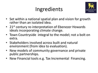 Ingredients
• Set within a national spatial plan and vision for growth
  rather than an isolated idea.
• 21st century re-interpretation of Ebenezer Howards
  ideals incorporating climate change.
• Town Countryside integral to the model; not a bolt on
  extra.
• Stakeholders involved across built and natural
  environment (from idea to evaluation).
• New models of community governance and private
  public partnerships.
• New Financial tools e.g. Tax Incremental Financing.
 