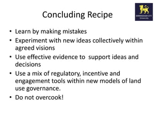 Concluding Recipe
• Learn by making mistakes
• Experiment with new ideas collectively within
  agreed visions
• Use effective evidence to support ideas and
  decisions
• Use a mix of regulatory, incentive and
  engagement tools within new models of land
  use governance.
• Do not overcook!
 