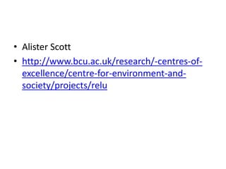 • Alister Scott
• http://www.bcu.ac.uk/research/-centres-of-
  excellence/centre-for-environment-and-
  society/projects/relu
 