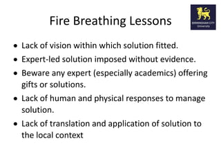 Fire Breathing Lessons
Lack of vision within which solution fitted.
Expert-led solution imposed without evidence.
Beware any expert (especially academics) offering
gifts or solutions.
Lack of human and physical responses to manage
solution.
Lack of translation and application of solution to
the local context
 