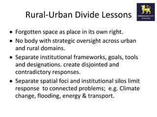 Rural-Urban Divide Lessons
Forgotten space as place in its own right.
No body with strategic oversight across urban
and rural domains.
Separate institutional frameworks, goals, tools
and designations. create disjointed and
contradictory responses.
Separate spatial foci and institutional silos limit
response to connected problems; e.g. Climate
change, flooding, energy & transport.
 