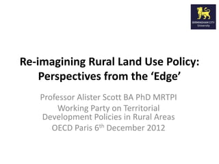 Re-imagining Rural Land Use Policy:
    Perspectives from the ‘Edge’
   Professor Alister Scott BA PhD MRTPI
       Working Party on Territorial
   Development Policies in Rural Areas
      OECD Paris 6th December 2012
 