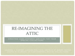 RE-IMAGINING THE
            ATTIC
   CREATING USER-CENTERED SERVICES FOR YOUR
             SPECIAL COLLECTIONS




AMANDA J. CARTER, MODERN POLITICAL ARCHIVE AT BAKER CENTER
  CHAPEL D. COWDEN, UT CHATTANOOGA SPECIAL COLLECTIONS
 