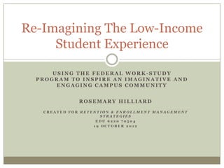Re-Imagining The Low-Income
Student Experience
USING THE FEDERAL WORK-STUDY
PROGRAM TO INSPIRE AN IMAGINATIVE AND
ENGAGING CAMPUS COMMUNITY
ROSEMARY HILLIARD
CREATED FOR RETENTION & ENROLLMENT MANAGEMENT
STRATEGIES
EDU 6220 70504
19 OCTOBER 2012

 