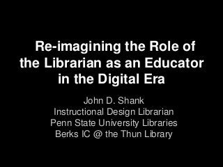 Re-imagining the Role of
the Librarian as an Educator
in the Digital Era
John D. Shank
Instructional Design Librarian
Penn State University Libraries
Berks IC @ the Thun Library
 
