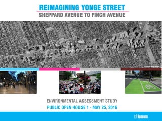 REimagining Yonge Street
REIMAGINING YONGE STREET
SHEPPARD AVENUE TO FINCH AVENUE
Source: Bing Maps
ENVIRONMENTAL ASSESSMENT STUDY
PUBLIC OPEN HOUSE 1 - MAY 25, 2016
 