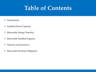 Table of Contents
 Introduction
 Installed Power Capacity
 Renewable Energy Potential
 Renewable Installed Capacity
 Schemes and Incentives
 Renewable Purchase Obligation
 