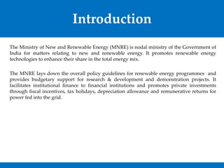 Introduction
The Ministry of New and Renewable Energy (MNRE) is nodal ministry of the Government of
India for matters relating to new and renewable energy. It promotes renewable energy
technologies to enhance their share in the total energy mix.
The MNRE lays down the overall policy guidelines for renewable energy programmes and
provides budgetary support for research & development and demonstration projects. It
facilitates institutional finance to financial institutions and promotes private investments
through fiscal incentives, tax holidays, depreciation allowance and remunerative returns for
power fed into the grid.
 