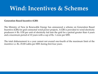 Wind: Incentives & Schemes
Generation Based Incentive (GBI)
The Ministry of New & Renewable Energy has announced a scheme on Generation Based
Incentive (GBI) for grid connected wind power projects. A GBI is provided to wind electricity
producers @ Rs. 0.50 per unit of electricity fed into the grid for a period greater than 4 years
and a maximum period of 10 years with a cap of Rs. 1 crore per MW.
The total disbursement in a year cannot not exceed one-fourth of the maximum limit of the
incentive i.e. Rs. 25.00 Lakhs per MW during first four years.
 