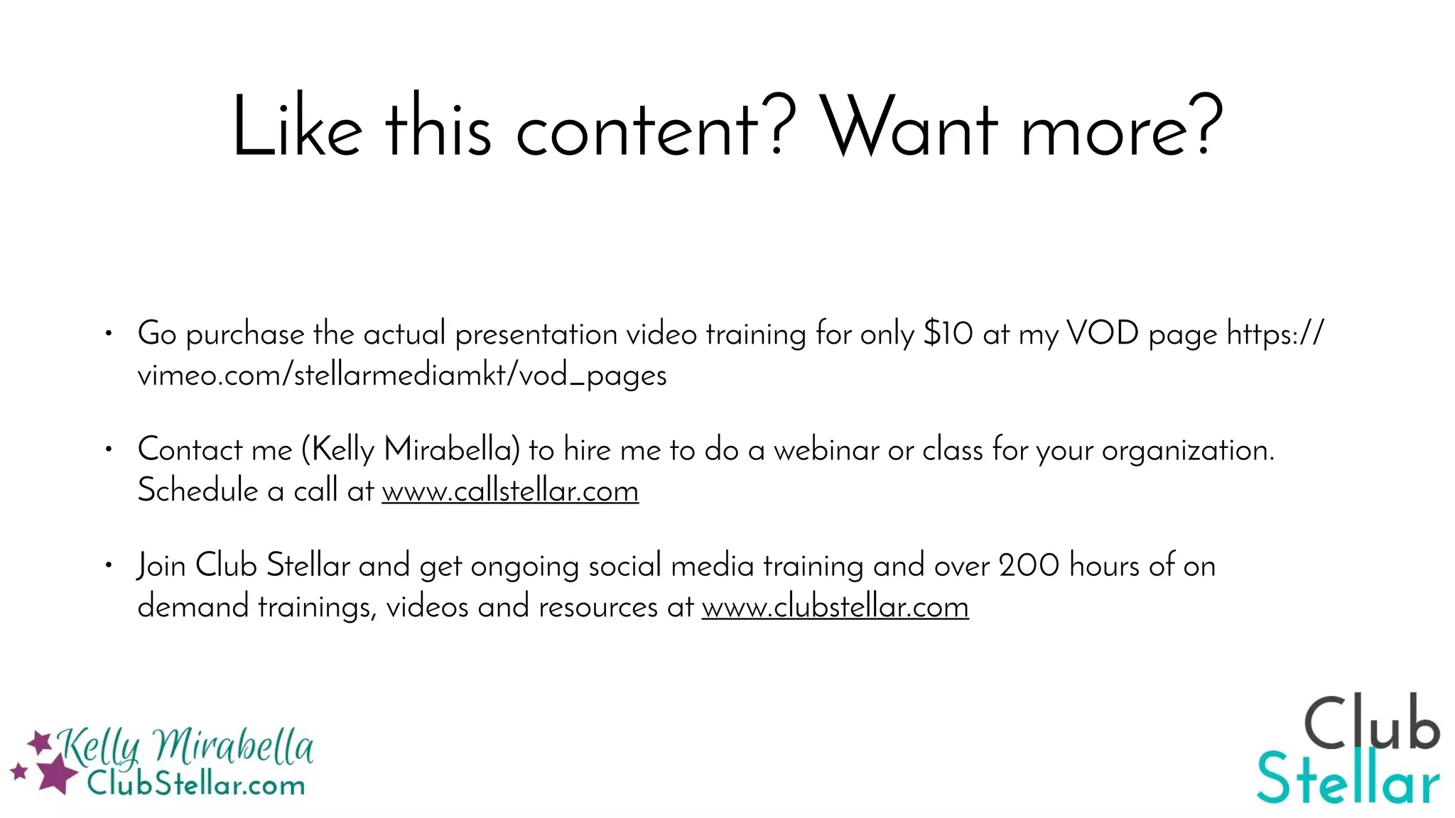 Like this content? Want more?
• Go purchase the actual presentation video training for only $10 at my VOD page https://
vimeo.com/stellarmediamkt/vod_pages
• Contact me (Kelly Mirabella) to hire me to do a webinar or class for your organization.
Schedule a call at www.callstellar.com
• Join Club Stellar and get ongoing social media training and over 200 hours of on
demand trainings, videos and resources at www.clubstellar.com
 