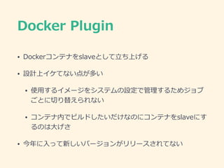 Docker  Plugin
• Dockerコンテナをslaveとして⽴立立ち上げる  
• 設計上イケてない点が多い  
• 使⽤用するイメージをシステムの設定で管理理するためジョブ
ごとに切切り替えられない  
• コンテナ内でビルドした...