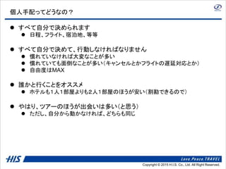 Copyright © 2014 H.I.S. Co., Ltd. All Right Reserved.Copyright © 2015 H.I.S. Co., Ltd. All Right Reserved.
個人手配ってどうなの？
 すべて自分で決められます
 日程、フライト、宿泊地、等等
 すべて自分で決めて、行動しなければなりません
 慣れていなければ大変なことが多い
 慣れていても面倒なことが多い（キャンセルとかフライトの遅延対応とか）
 自由度はMAX
 誰かと行くことをオススメ
 ホテルも１人１部屋よりも２人１部屋のほうが安い（割勘できるので）
 やはり、ツアーのほうが出会いは多い（と思う）
 ただし、自分から動かなければ、どちらも同じ
 