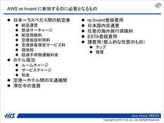 Copyright © 2014 H.I.S. Co., Ltd. All Right Reserved.Copyright © 2015 H.I.S. Co., Ltd. All Right Reserved.
AWS re:Invent に参加するのに必要となるもの
 日本～ラスベガス間の航空券
 航空運賃
 燃油サーチャージ
 航空保険料
 空港施設利用料
 空港旅客保安サービス料
 現地税
 超過手荷物運搬料金
 ホテル宿泊
 ルームチャージ
 サービスチャージ
 税金
 空港～ホテル間の交通機関
 滞在中の食費
 re:Invent登録費用
 日本国内交通費
 任意の海外旅行保険料
 ESTA登録費用
 諸費用（個人的な性質のもの）
 チップ
 雑費
 