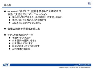 Copyright © 2014 H.I.S. Co., Ltd. All Right Reserved.Copyright © 2015 H.I.S. Co., Ltd. All Right Reserved.
まとめ
 re:Inventに参加して、技術を学ぶもの大切ですが、
本当に大切なのはコミュニケーション
 海外エンジニアを含む、参加者同士の交流、出会い
 普段、知り合えない人とのつながり
 このあたりはJAWS-UGと同じ
 会場の熱気や雰囲気を感じる
 ラクしたければツアーで
 手配やってくれます
 日本語同時通訳つきます
 お世話もしてくれます
 出会いのキッカケもあります
 ご利用は計画的に
 