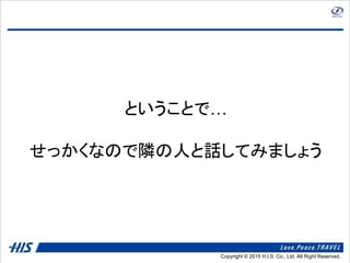 Copyright © 2014 H.I.S. Co., Ltd. All Right Reserved.Copyright © 2015 H.I.S. Co., Ltd. All Right Reserved.
ということで…
せっかくなので隣の人と話してみましょう
 