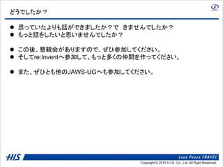 Copyright © 2014 H.I.S. Co., Ltd. All Right Reserved.Copyright © 2015 H.I.S. Co., Ltd. All Right Reserved.
どうでしたか？
 思っていたよりも話ができましたか？で きませんでしたか？
 もっと話をしたいと思いませんでしたか？
 この後、懇親会がありますので、ぜひ参加してください。
 そしてre:Inventへ参加して、もっと多くの仲間を作ってください。
 また、ぜひとも他のJAWS-UGへも参加してください。
 