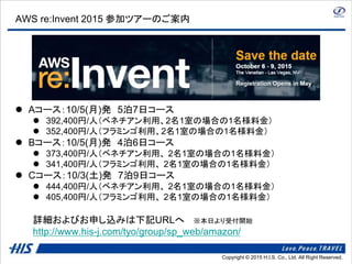 Copyright © 2014 H.I.S. Co., Ltd. All Right Reserved.Copyright © 2015 H.I.S. Co., Ltd. All Right Reserved.
AWS re:Invent 2015 参加ツアーのご案内
 Aコース：10/5(月)発 5泊7日コース
 392,400円/人（ベネチアン利用、2名1室の場合の1名様料金）
 352,400円/人（フラミンゴ利用、2名1室の場合の1名様料金）
 Bコース：10/5(月)発 4泊6日コース
 373,400円/人（ベネチアン利用、 2名1室の場合の1名様料金）
 341,400円/人（フラミンゴ利用、 2名1室の場合の1名様料金）
 Cコース：10/3(土)発 7泊9日コース
 444,400円/人（ベネチアン利用、 2名1室の場合の1名様料金）
 405,400円/人（フラミンゴ利用、 2名1室の場合の1名様料金）
詳細およびお申し込みは下記URLへ ※本日より受付開始
http://www.his-j.com/tyo/group/sp_web/amazon/
 