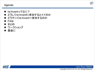 Copyright © 2014 H.I.S. Co., Ltd. All Right Reserved.Copyright © 2015 H.I.S. Co., Ltd. All Right Reserved.
Agenda
 re:Inventってなに？
 どうしてre:Inventに参加するとイイのか
 どうやってre:Inventへ参加するのか
 ＦＡＱ
 まとめ
 ワークショップ
 最後に
 