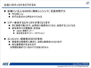 Copyright © 2014 H.I.S. Co., Ltd. All Right Reserved.Copyright © 2015 H.I.S. Co., Ltd. All Right Reserved.
出会いのキッカケをどうするか
 会場にいる人はAWSに興味シンシンで、全員仲間デス
 今も同じ（ｒｙ
 まずは自分から声をかけてみる
 ツアー参加するとキッカケが多くなります
 同じ旅程で動くので、必然的に顔見知りになり、会話することになる
 参加者向けの懇親会・交流会
 Japan 懇親ディナー
 参加者交流ディナー （オプション）
 ぶっちゃけ、喫煙者のほうが有利
 喫煙者は喫煙所に集まり、自然と顔見知りとなります
 妙な連帯感が生まれます
※喫煙を勧めているわけではありません
 