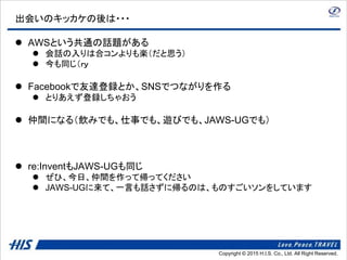 Copyright © 2014 H.I.S. Co., Ltd. All Right Reserved.Copyright © 2015 H.I.S. Co., Ltd. All Right Reserved.
出会いのキッカケの後は・・・
 AWSという共通の話題がある
 会話の入りは合コンよりも楽（だと思う）
 今も同じ（ｒｙ
 Facebookで友達登録とか、SNSでつながりを作る
 とりあえず登録しちゃおう
 仲間になる（飲みでも、仕事でも、遊びでも、JAWS-UGでも）
 re:InventもJAWS-UGも同じ
 ぜひ、今日、仲間を作って帰ってください
 JAWS-UGに来て、一言も話さずに帰るのは、ものすごいソンをしています
 