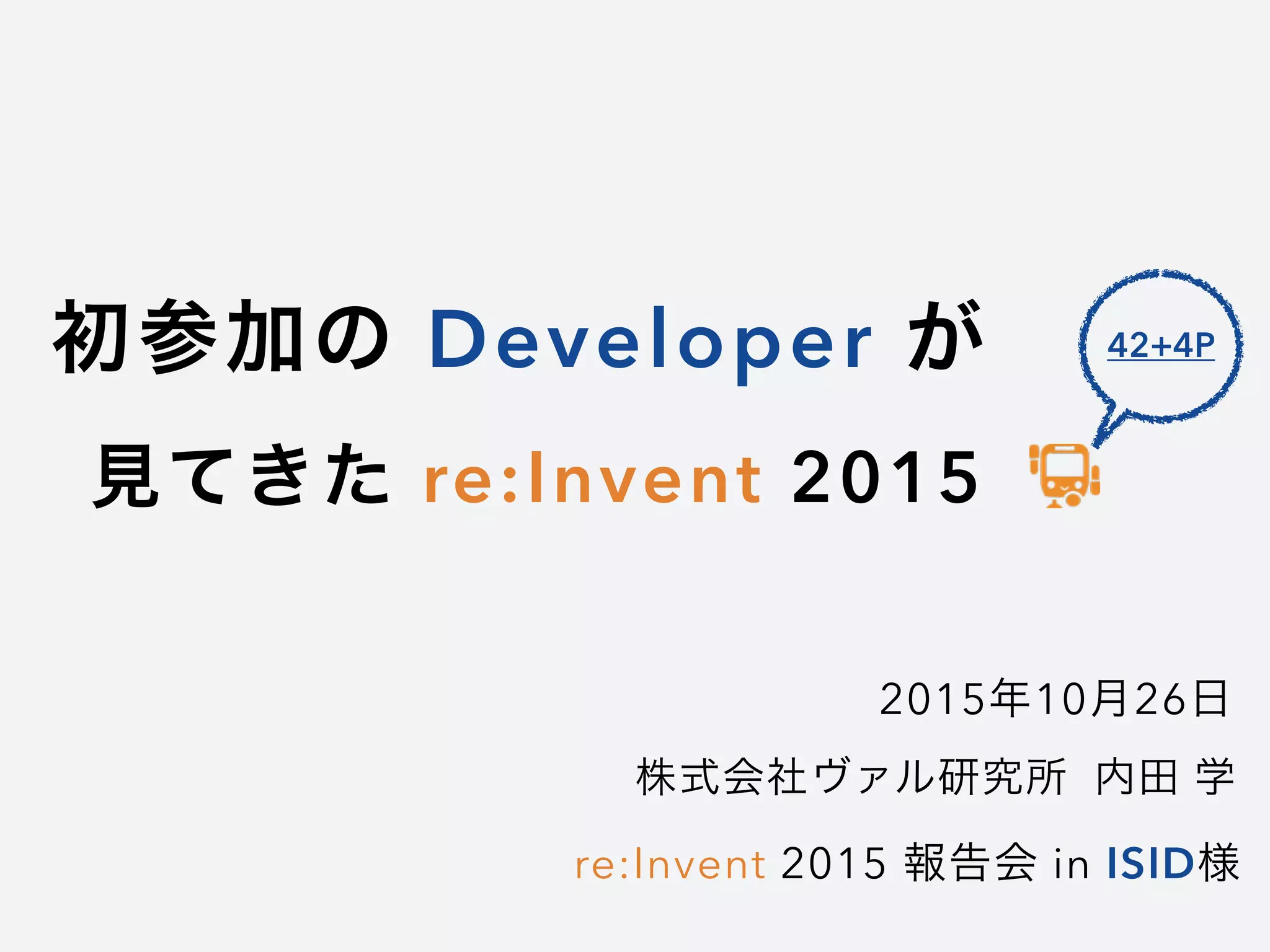 初参加の Developer が
見てきた re:Invent 2015
2015年10月26日
re:Invent 2015 報告会 in ISID様
株式会社ヴァル研究所 内田 学
42+4P
 