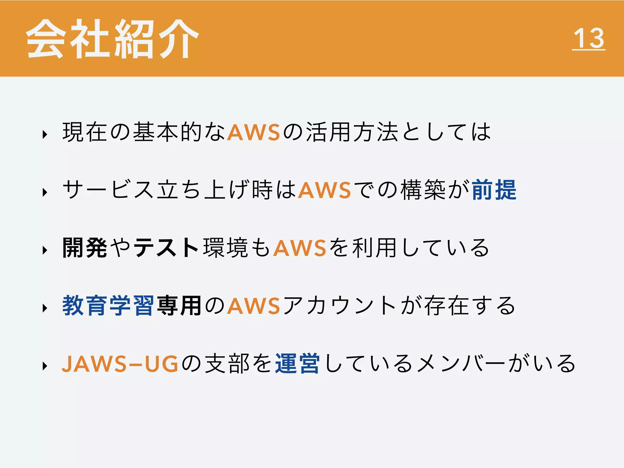 13
‣ 現在の基本的なAWSの活用方法としては
‣ サービス立ち上げ時はAWSでの構築が前提
‣ 開発やテスト環境もAWSを利用している
‣ 教育学習専用のAWSアカウントが存在する
‣ JAWS−UGの支部を運営しているメンバーがいる
会社紹介
 