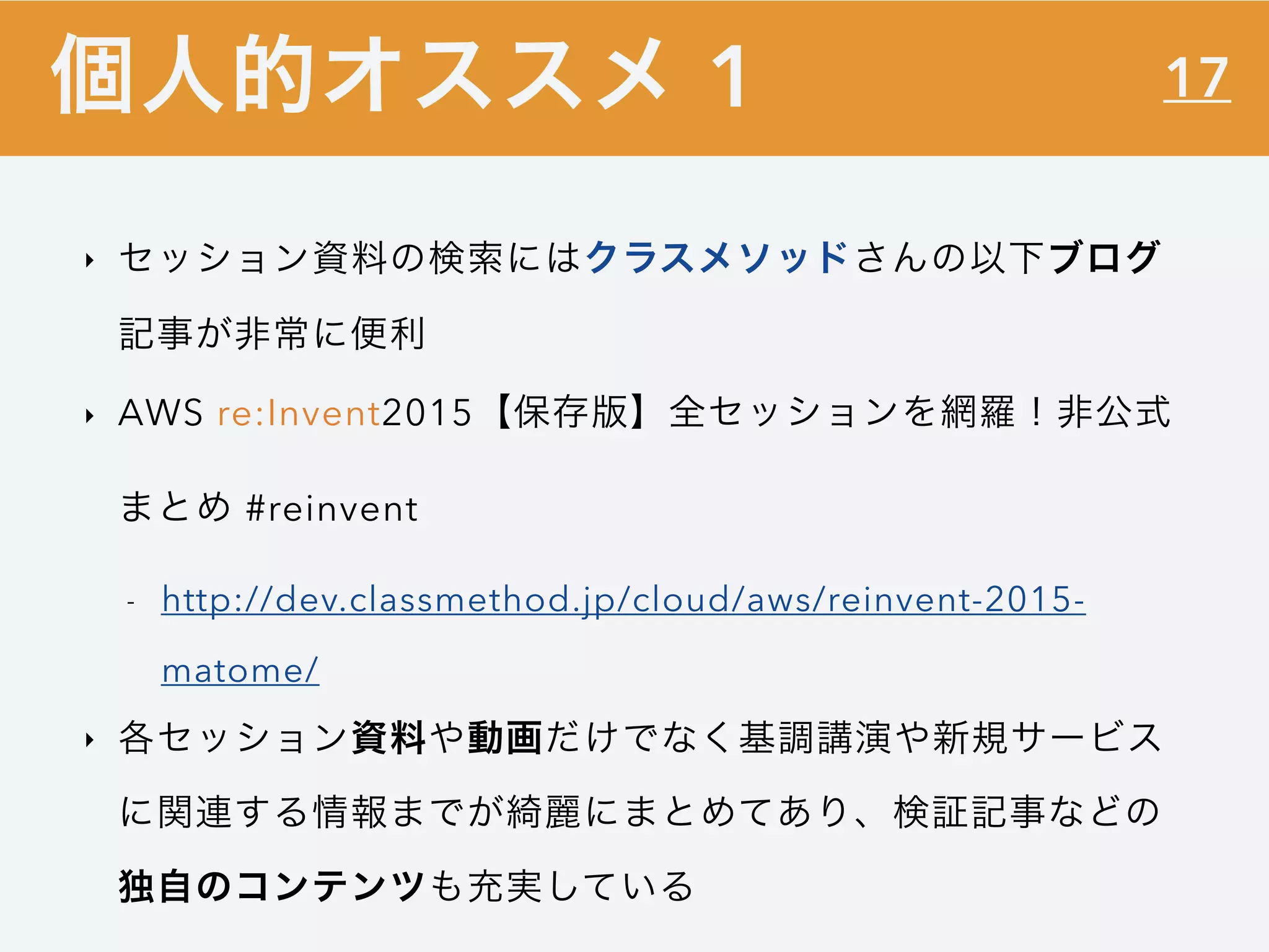 17
‣ セッション資料の検索にはクラスメソッドさんの以下ブログ
記事が非常に便利
‣ AWS re:Invent2015【保存版】全セッションを網羅！非公式
まとめ #reinvent
- http://dev.classmethod.jp/cloud/aws/reinvent-2015-
matome/
‣ 各セッション資料や動画だけでなく基調講演や新規サービス
に関連する情報までが綺麗にまとめてあり、検証記事などの
独自のコンテンツも充実している
個人的オススメ 1
 