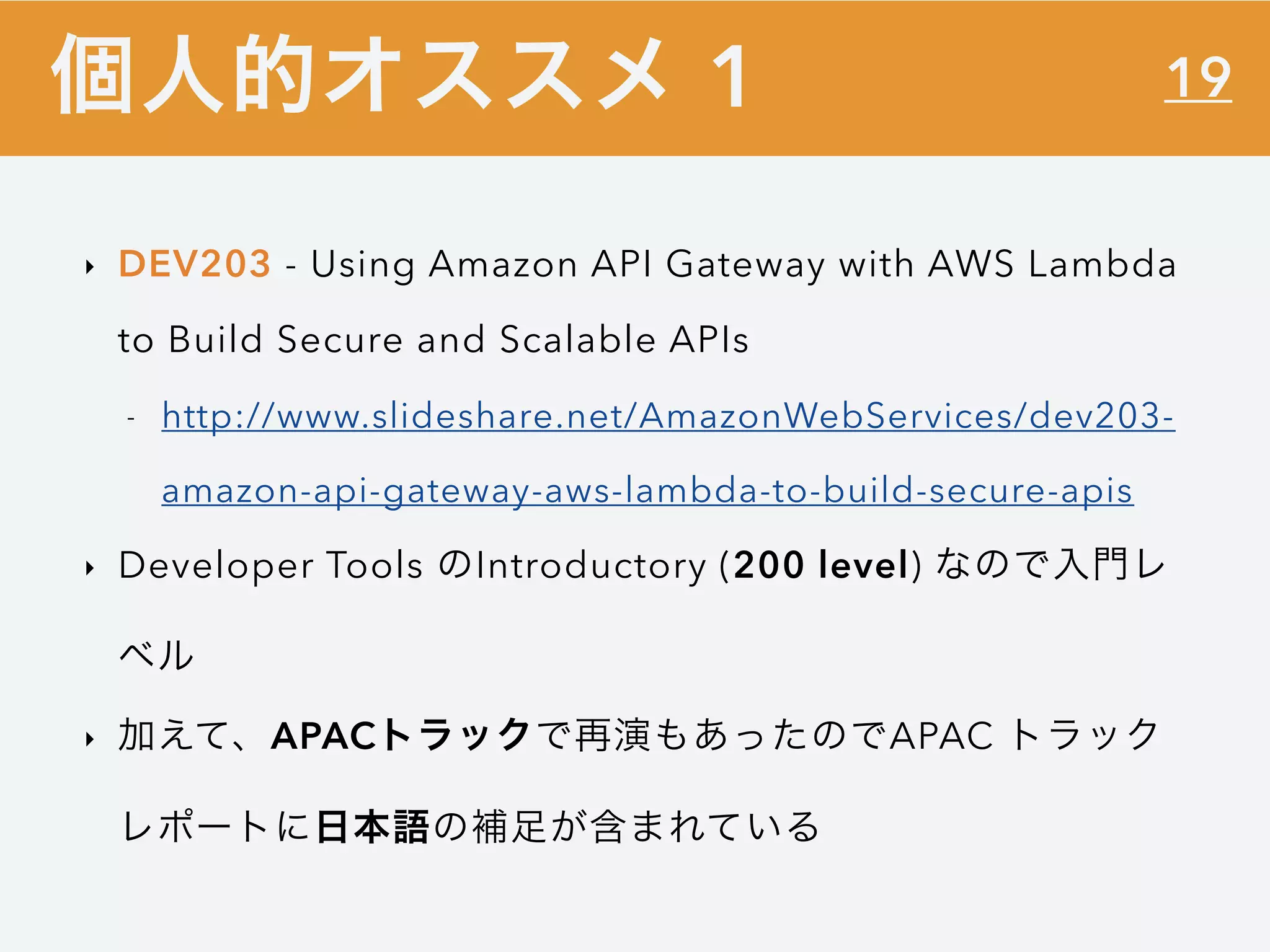 19
‣ DEV203 - Using Amazon API Gateway with AWS Lambda
to Build Secure and Scalable APIs
- http://www.slideshare.net/AmazonWebServices/dev203-
amazon-api-gateway-aws-lambda-to-build-secure-apis
‣ Developer Tools のIntroductory (200 level) なので入門レ
ベル
‣ 加えて、APACトラックで再演もあったのでAPAC トラック
レポートに日本語の補足が含まれている
個人的オススメ 1
 