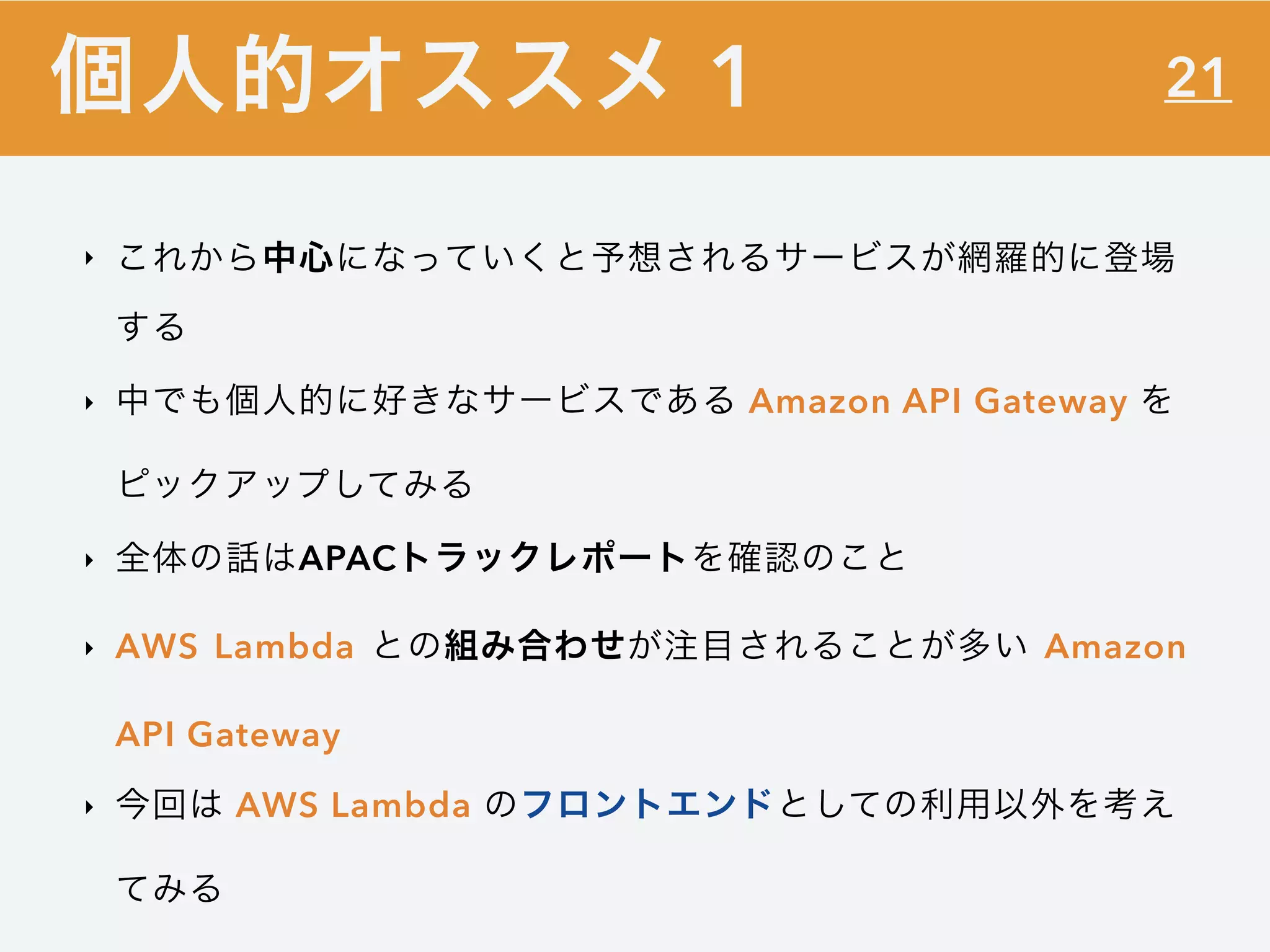 21
‣ これから中心になっていくと予想されるサービスが網羅的に登場
する
‣ 中でも個人的に好きなサービスである Amazon API Gateway を
ピックアップしてみる
‣ 全体の話はAPACトラックレポートを確認のこと
‣ AWS Lambda との組み合わせが注目されることが多い Amazon
API Gateway
‣ 今回は AWS Lambda のフロントエンドとしての利用以外を考え
てみる
個人的オススメ 1
 