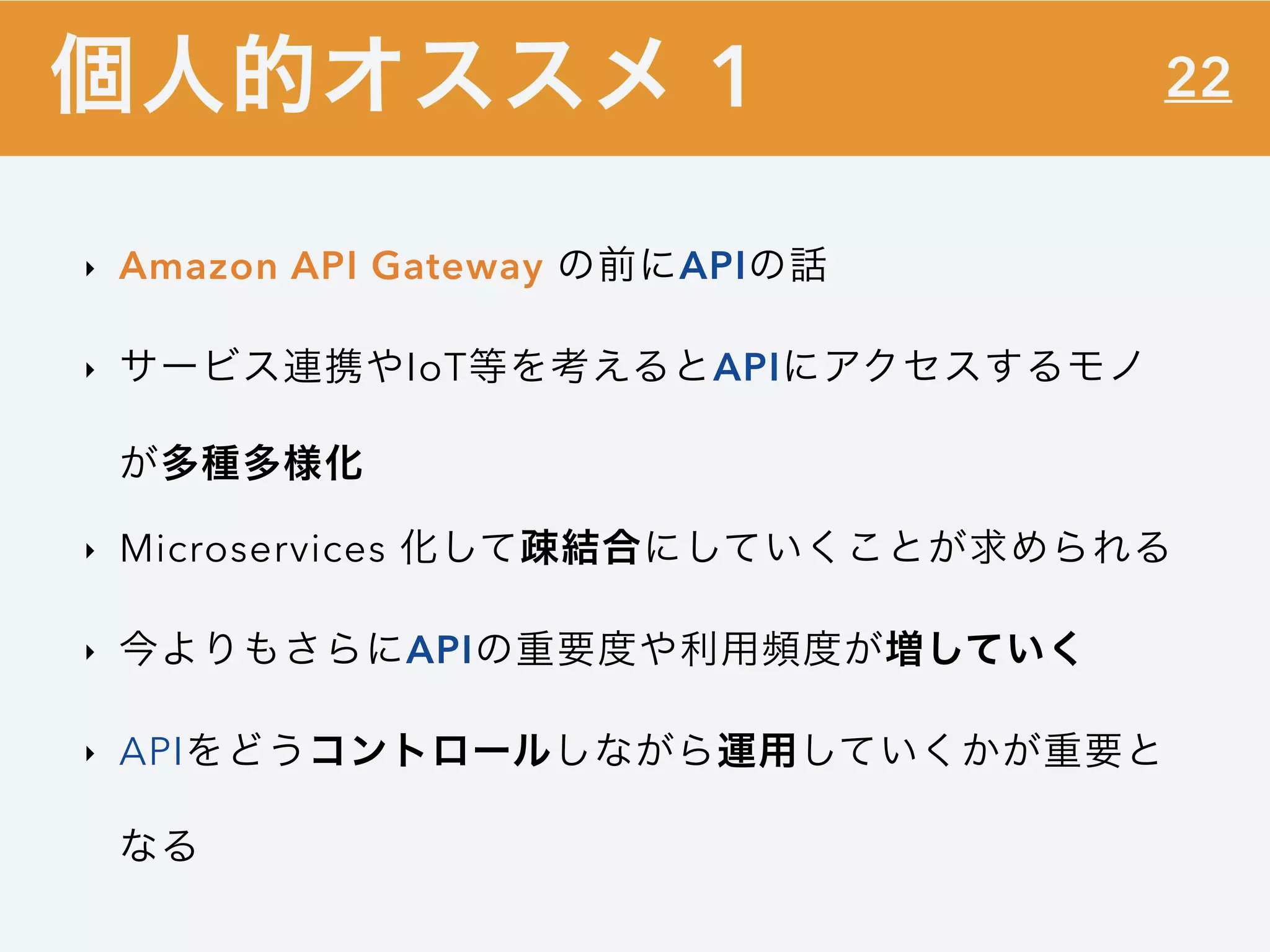 22
‣ Amazon API Gateway の前にAPIの話
‣ サービス連携やIoT等を考えるとAPIにアクセスするモノ
が多種多様化
‣ Microservices 化して疎結合にしていくことが求められる
‣ 今よりもさらにAPIの重要度や利用頻度が増していく
‣ APIをどうコントロールしながら運用していくかが重要と
なる
個人的オススメ 1
 