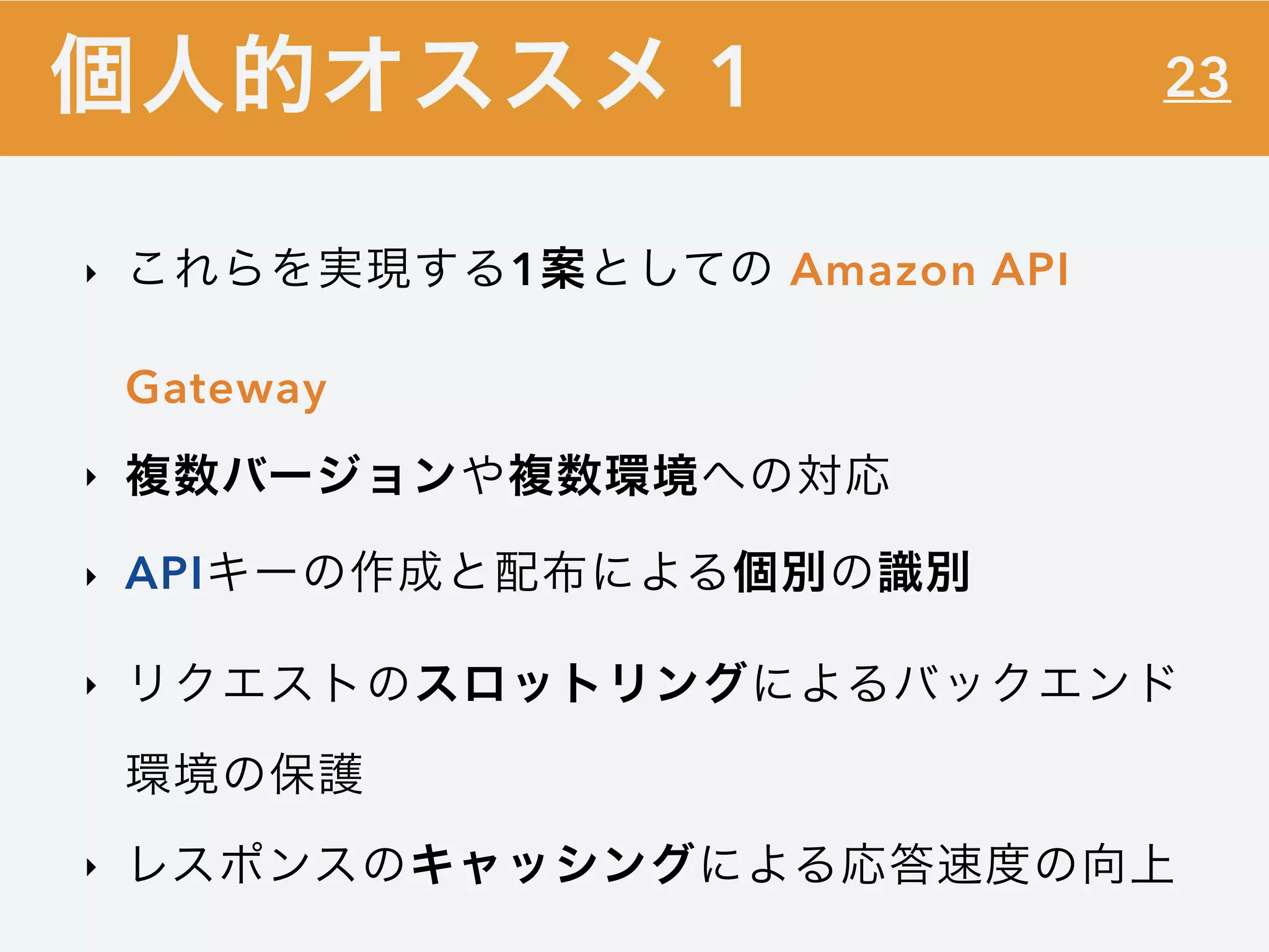 23
‣ これらを実現する1案としての Amazon API
Gateway
‣ 複数バージョンや複数環境への対応
‣ APIキーの作成と配布による個別の識別
‣ リクエストのスロットリングによるバックエンド
環境の保護
‣ レスポンスのキャッシングによる応答速度の向上
個人的オススメ 1
 