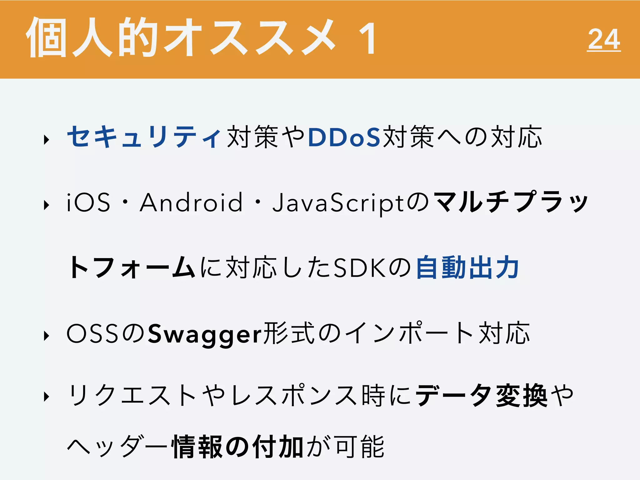 24
‣ セキュリティ対策やDDoS対策への対応
‣ iOS・Android・JavaScriptのマルチプラッ
トフォームに対応したSDKの自動出力
‣ OSSのSwagger形式のインポート対応
‣ リクエストやレスポンス時にデータ変換や
ヘッダー情報の付加が可能
個人的オススメ 1
 