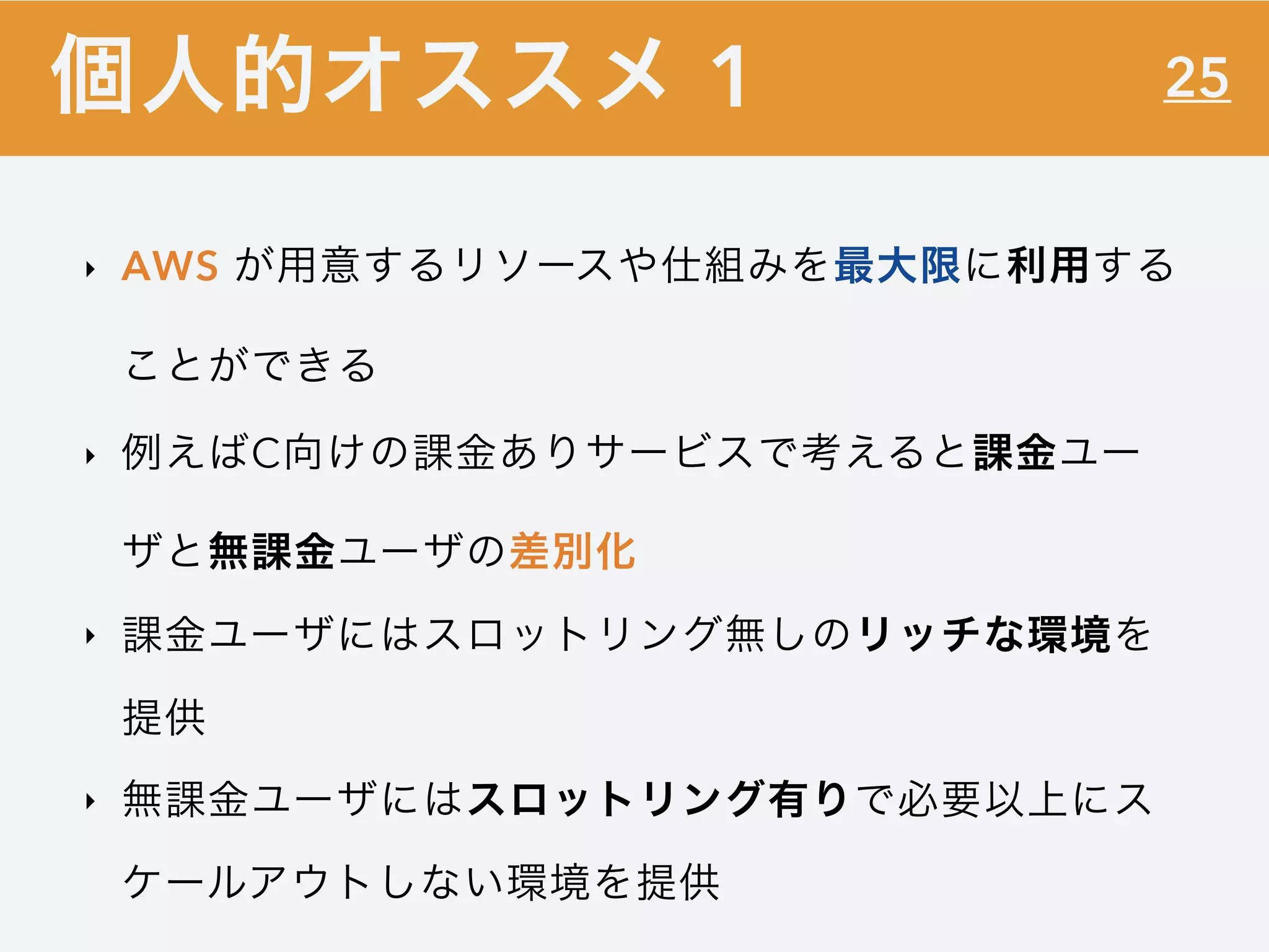25
‣ AWS が用意するリソースや仕組みを最大限に利用する
ことができる
‣ 例えばC向けの課金ありサービスで考えると課金ユー
ザと無課金ユーザの差別化
‣ 課金ユーザにはスロットリング無しのリッチな環境を
提供
‣ 無課金ユーザにはスロットリング有りで必要以上にス
ケールアウトしない環境を提供
個人的オススメ 1
 