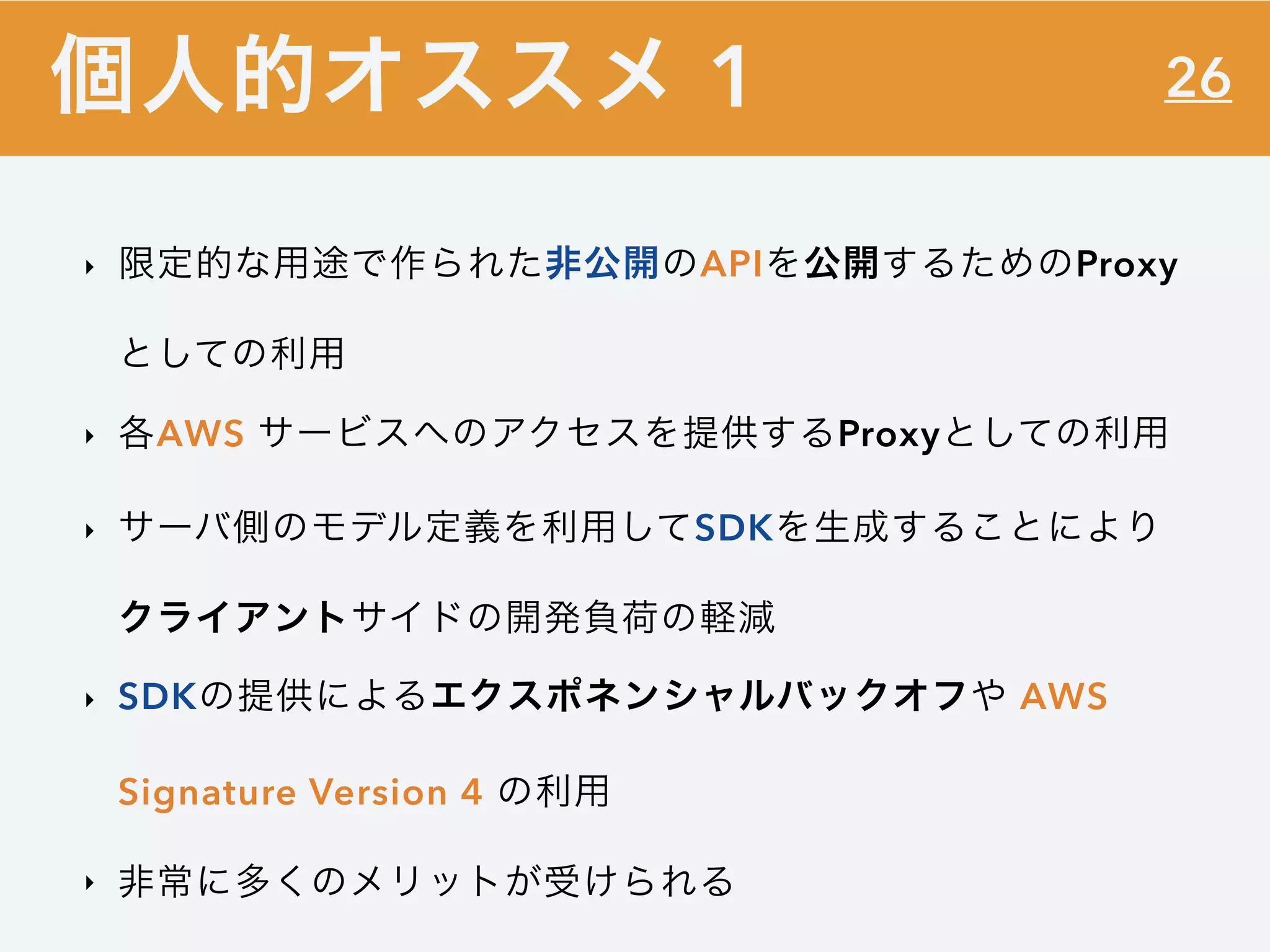 26
‣ 限定的な用途で作られた非公開のAPIを公開するためのProxy
としての利用
‣ 各AWS サービスへのアクセスを提供するProxyとしての利用
‣ サーバ側のモデル定義を利用してSDKを生成することにより
クライアントサイドの開発負荷の軽減
‣ SDKの提供によるエクスポネンシャルバックオフや AWS
Signature Version 4 の利用
‣ 非常に多くのメリットが受けられる
個人的オススメ 1
 