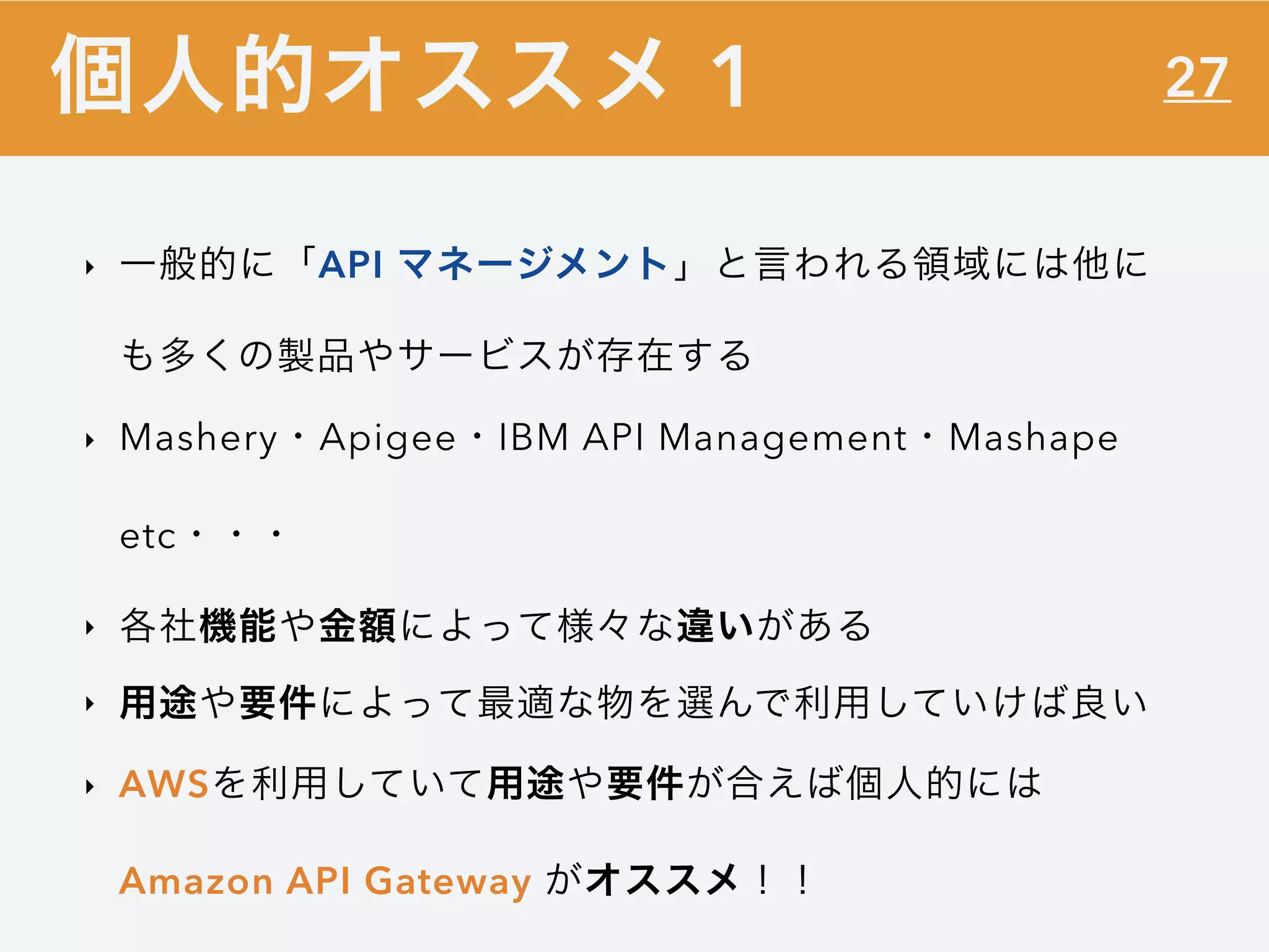 27
‣ 一般的に「API マネージメント」と言われる領域には他に
も多くの製品やサービスが存在する
‣ Mashery・Apigee・IBM API Management・Mashape
etc・・・
‣ 各社機能や金額によって様々な違いがある
‣ 用途や要件によって最適な物を選んで利用していけば良い
‣ AWSを利用していて用途や要件が合えば個人的には
Amazon API Gateway がオススメ！！
個人的オススメ 1
 
