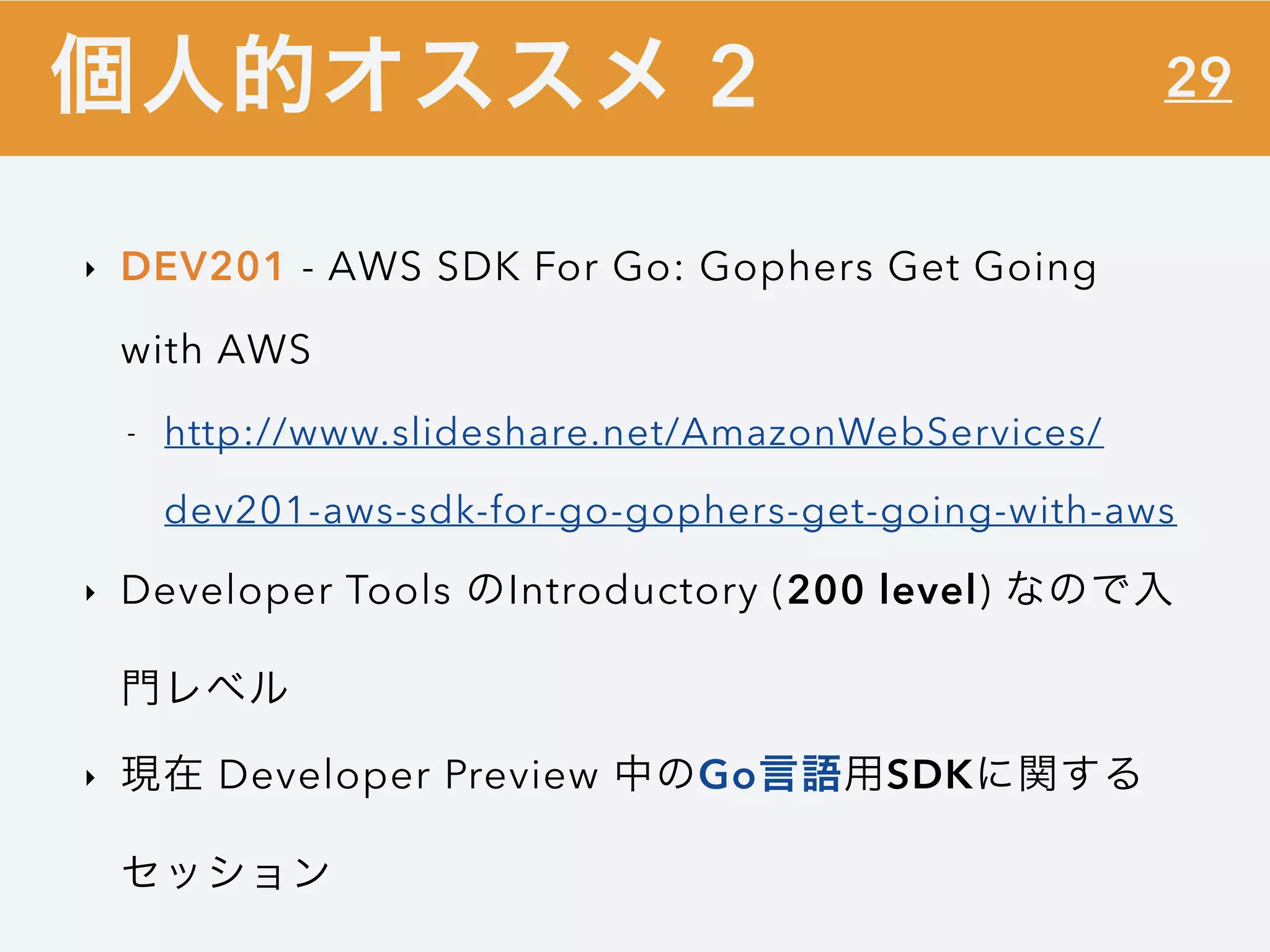 29
‣ DEV201 - AWS SDK For Go: Gophers Get Going
with AWS
- http://www.slideshare.net/AmazonWebServices/
dev201-aws-sdk-for-go-gophers-get-going-with-aws
‣ Developer Tools のIntroductory (200 level) なので入
門レベル
‣ 現在 Developer Preview 中のGo言語用SDKに関する
セッション
個人的オススメ 2
 