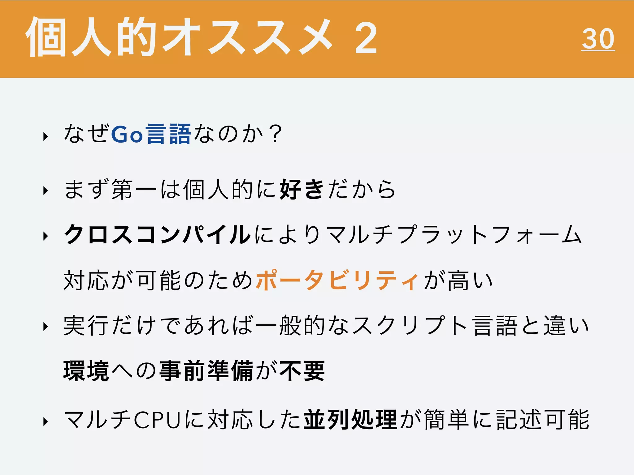 30
‣ なぜGo言語なのか？
‣ まず第一は個人的に好きだから
‣ クロスコンパイルによりマルチプラットフォーム
対応が可能のためポータビリティが高い
‣ 実行だけであれば一般的なスクリプト言語と違い
環境への事前準備が不要
‣ マルチCPUに対応した並列処理が簡単に記述可能
個人的オススメ 2
 