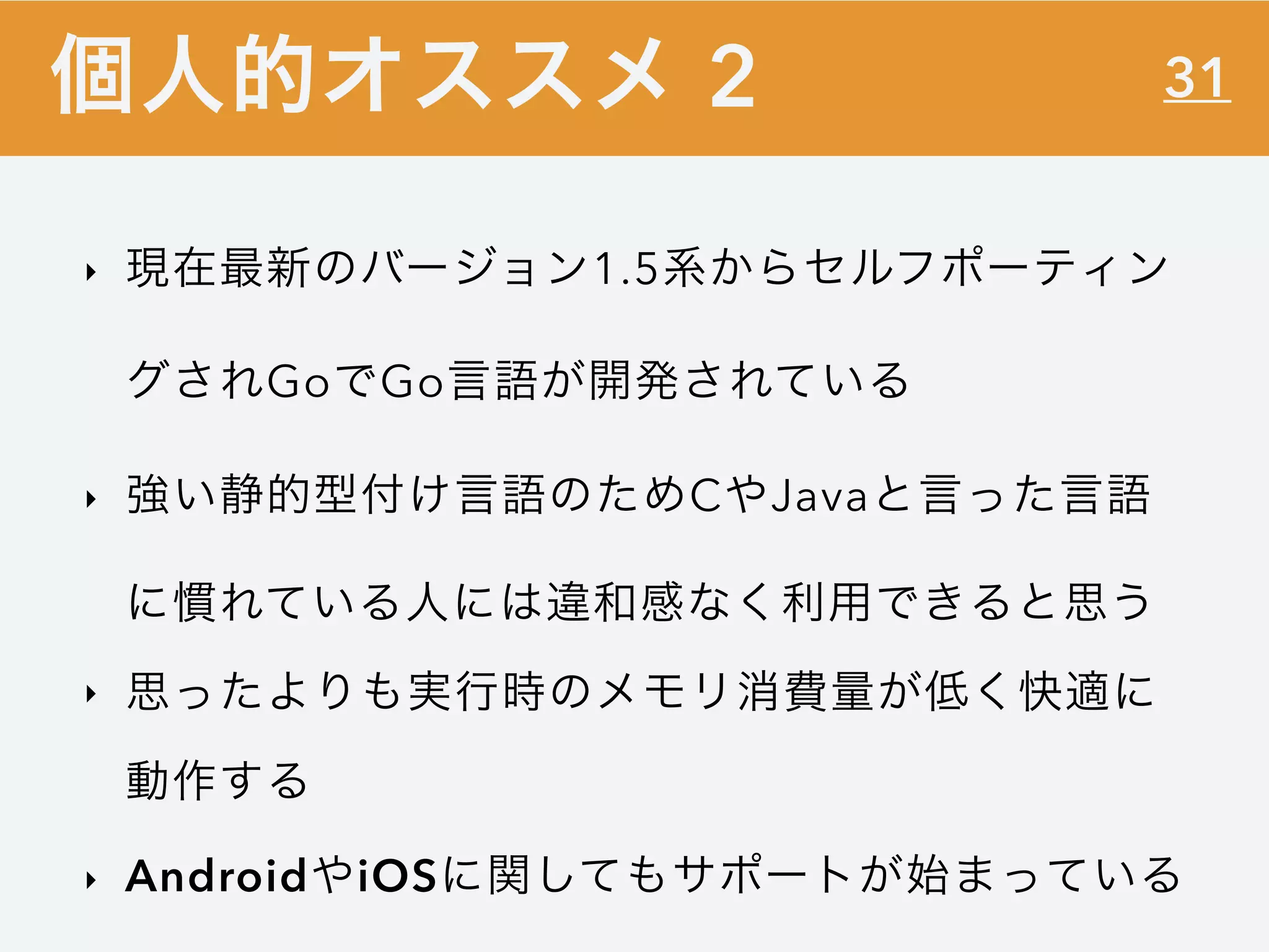 31
‣ 現在最新のバージョン1.5系からセルフポーティン
グされGoでGo言語が開発されている
‣ 強い静的型付け言語のためCやJavaと言った言語
に慣れている人には違和感なく利用できると思う
‣ 思ったよりも実行時のメモリ消費量が低く快適に
動作する
‣ AndroidやiOSに関してもサポートが始まっている
個人的オススメ 2
 