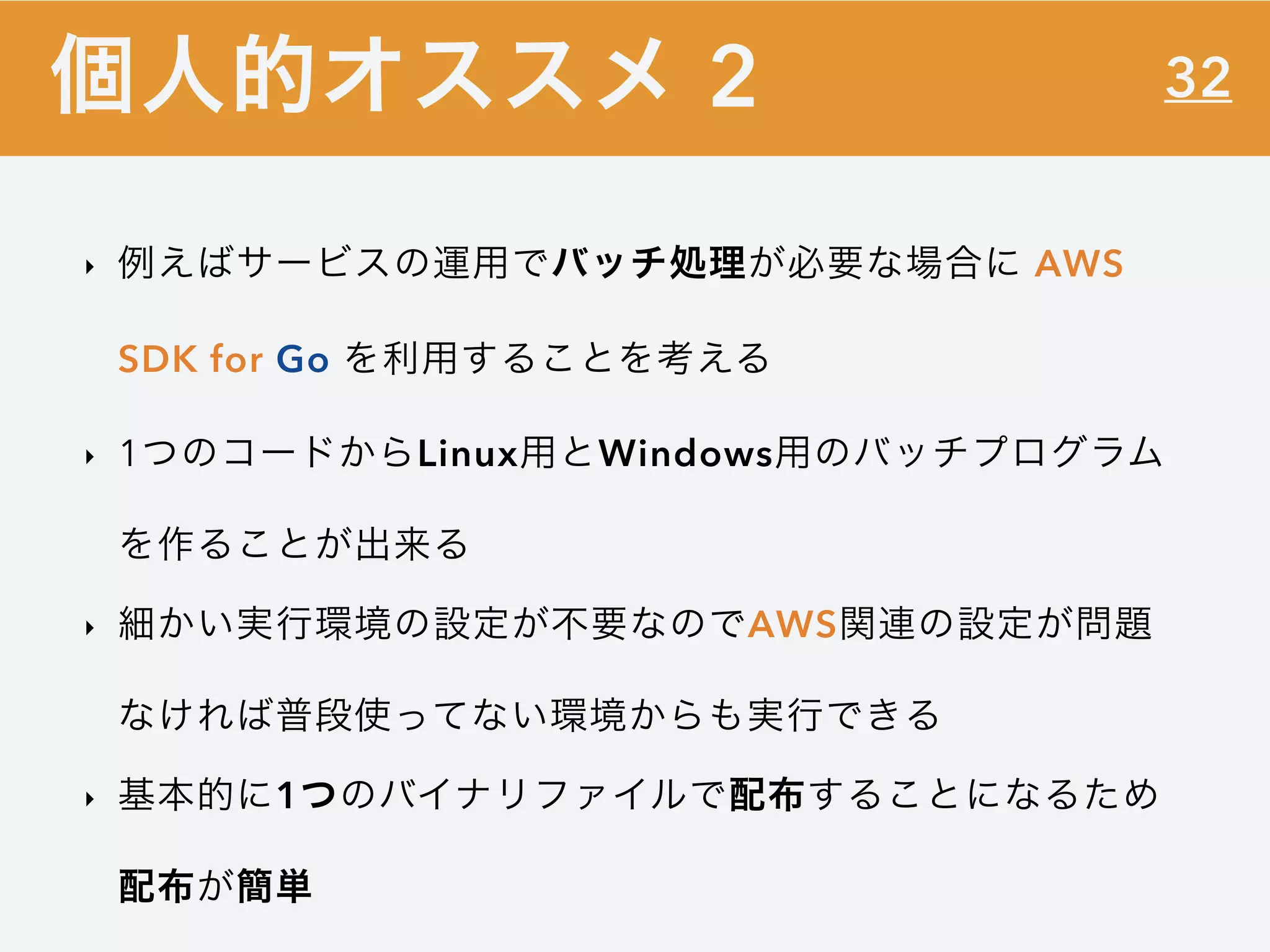 32
‣ 例えばサービスの運用でバッチ処理が必要な場合に AWS
SDK for Go を利用することを考える
‣ 1つのコードからLinux用とWindows用のバッチプログラム
を作ることが出来る
‣ 細かい実行環境の設定が不要なのでAWS関連の設定が問題
なければ普段使ってない環境からも実行できる
‣ 基本的に1つのバイナリファイルで配布することになるため
配布が簡単
個人的オススメ 2
 
