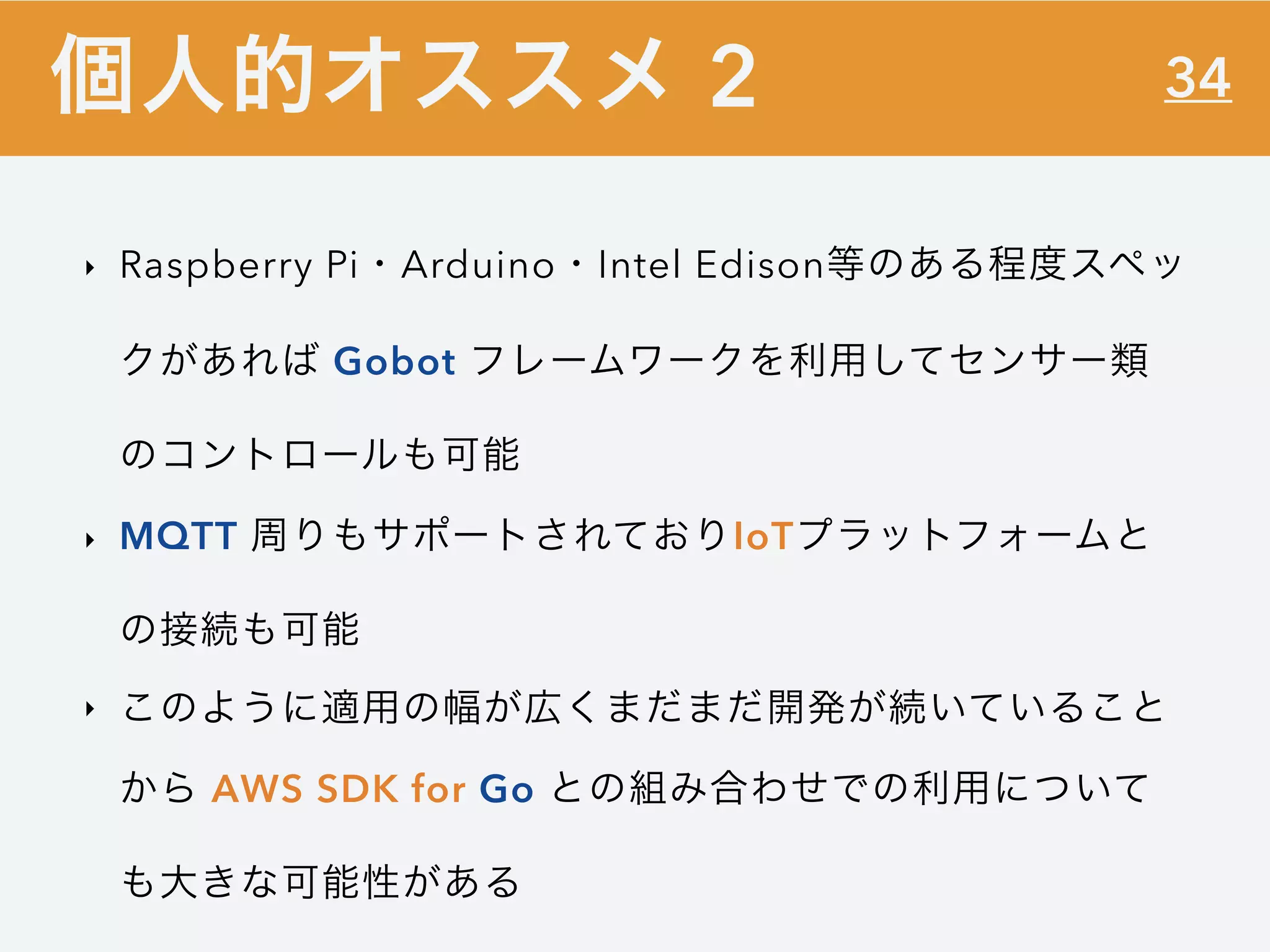 34
‣ Raspberry Pi・Arduino・Intel Edison等のある程度スペッ
クがあれば Gobot フレームワークを利用してセンサー類
のコントロールも可能
‣ MQTT 周りもサポートされておりIoTプラットフォームと
の接続も可能
‣ このように適用の幅が広くまだまだ開発が続いていること
から AWS SDK for Go との組み合わせでの利用について
も大きな可能性がある
個人的オススメ 2
 