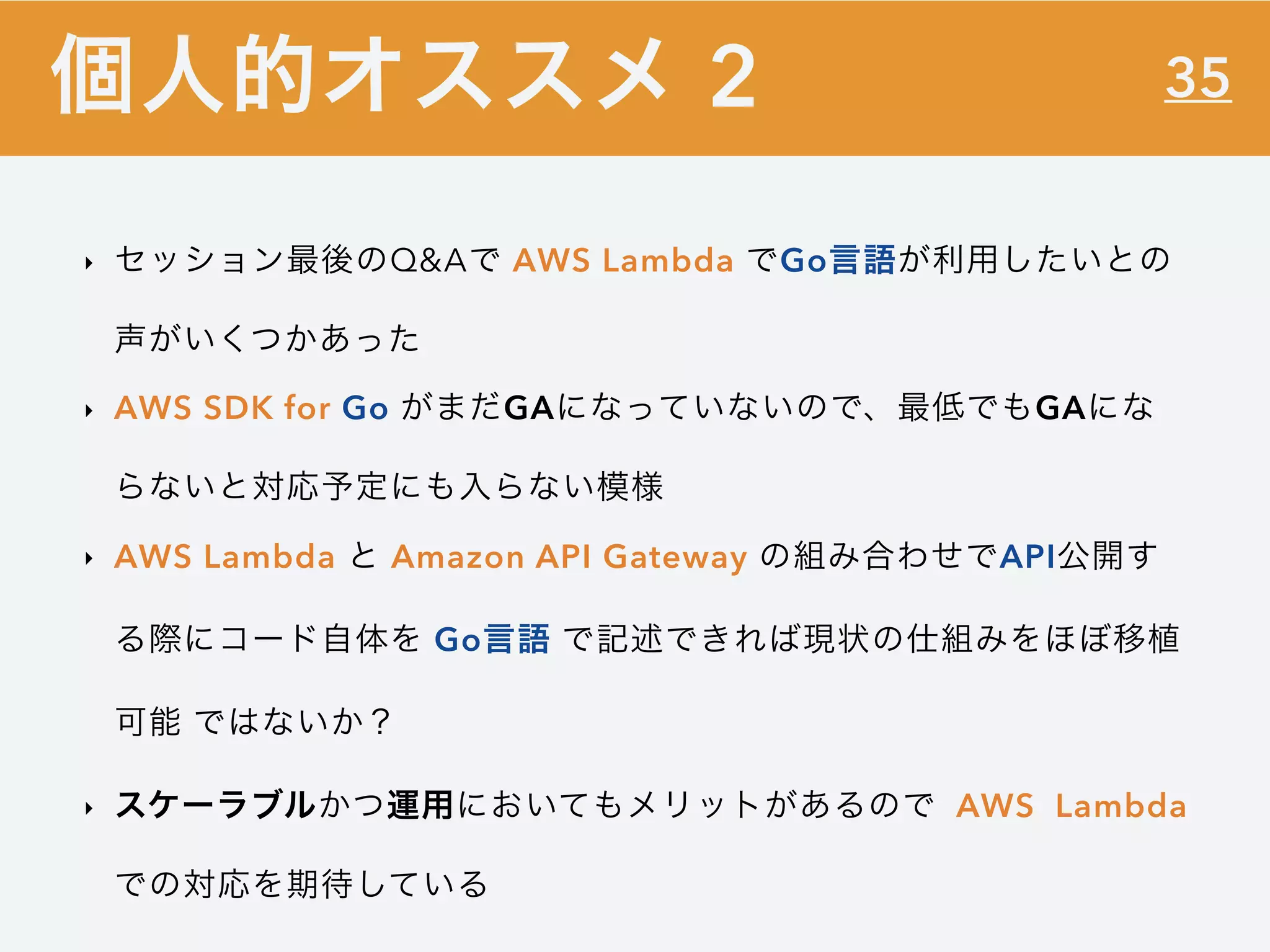 35
‣ セッション最後のQ&Aで AWS Lambda でGo言語が利用したいとの
声がいくつかあった
‣ AWS SDK for Go がまだGAになっていないので、最低でもGAにな
らないと対応予定にも入らない模様
‣ AWS Lambda と Amazon API Gateway の組み合わせでAPI公開す
る際にコード自体を Go言語 で記述できれば現状の仕組みをほぼ移植
可能 ではないか？
‣ スケーラブルかつ運用においてもメリットがあるので AWS Lambda
での対応を期待している
個人的オススメ 2
 