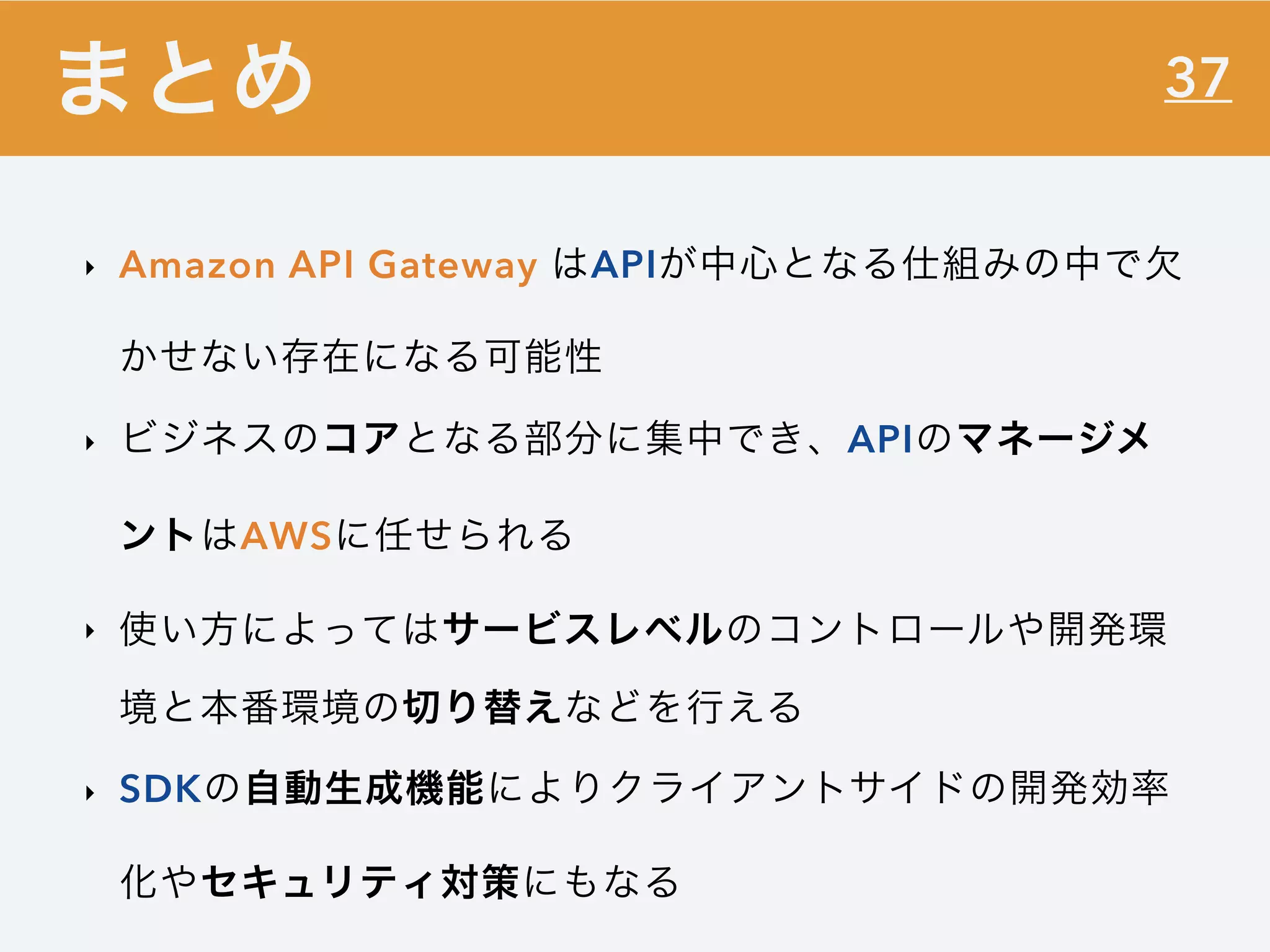 37
‣ Amazon API Gateway はAPIが中心となる仕組みの中で欠
かせない存在になる可能性
‣ ビジネスのコアとなる部分に集中でき、APIのマネージメ
ントはAWSに任せられる
‣ 使い方によってはサービスレベルのコントロールや開発環
境と本番環境の切り替えなどを行える
‣ SDKの自動生成機能によりクライアントサイドの開発効率
化やセキュリティ対策にもなる
まとめ
 