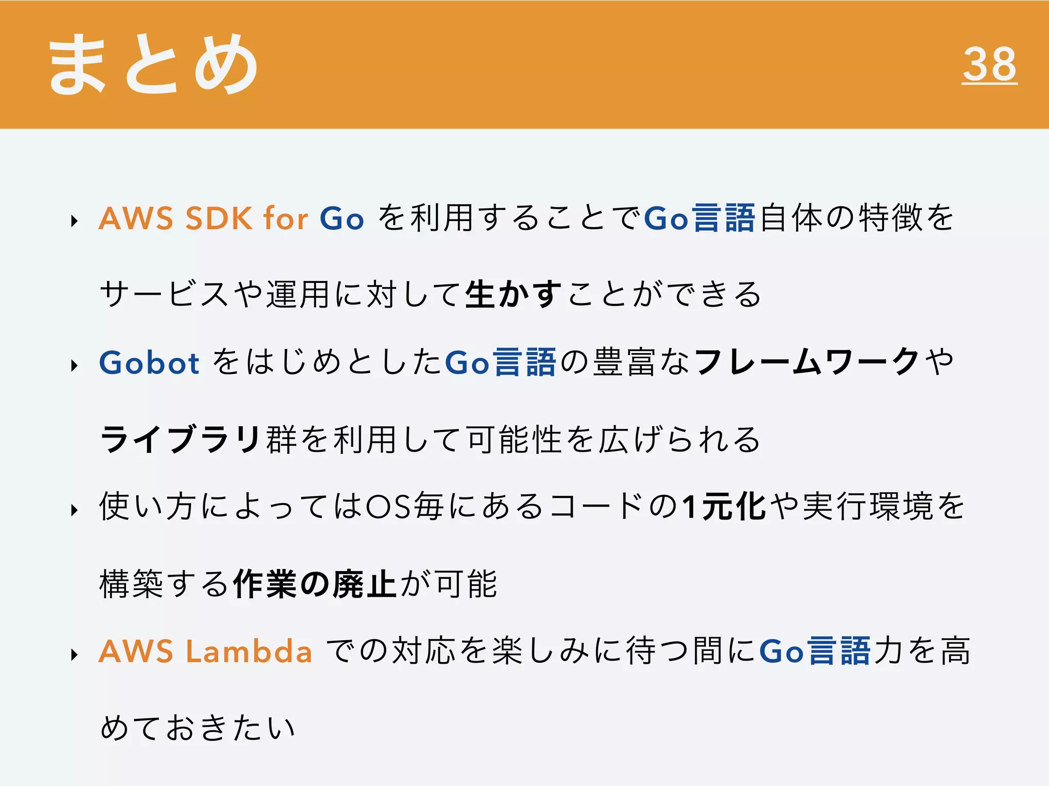 38
‣ AWS SDK for Go を利用することでGo言語自体の特徴を
サービスや運用に対して生かすことができる
‣ Gobot をはじめとしたGo言語の豊富なフレームワークや
ライブラリ群を利用して可能性を広げられる
‣ 使い方によってはOS毎にあるコードの1元化や実行環境を
構築する作業の廃止が可能
‣ AWS Lambda での対応を楽しみに待つ間にGo言語力を高
めておきたい
まとめ
 