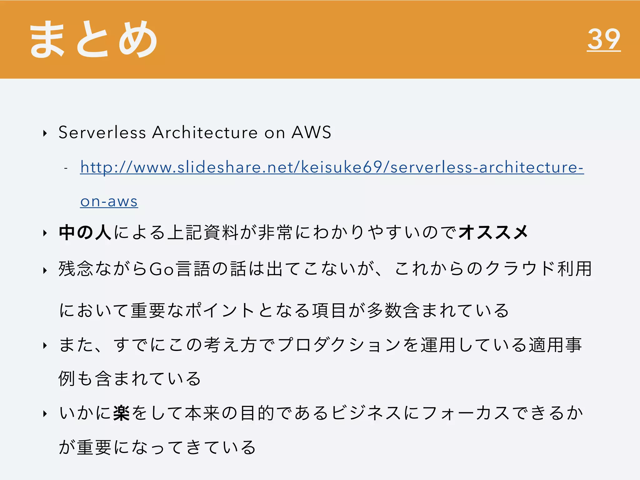 39
‣ Serverless Architecture on AWS
- http://www.slideshare.net/keisuke69/serverless-architecture-
on-aws
‣ 中の人による上記資料が非常にわかりやすいのでオススメ
‣ 残念ながらGo言語の話は出てこないが、これからのクラウド利用
において重要なポイントとなる項目が多数含まれている
‣ また、すでにこの考え方でプロダクションを運用している適用事
例も含まれている
‣ いかに楽をして本来の目的であるビジネスにフォーカスできるか
が重要になってきている
まとめ
 
