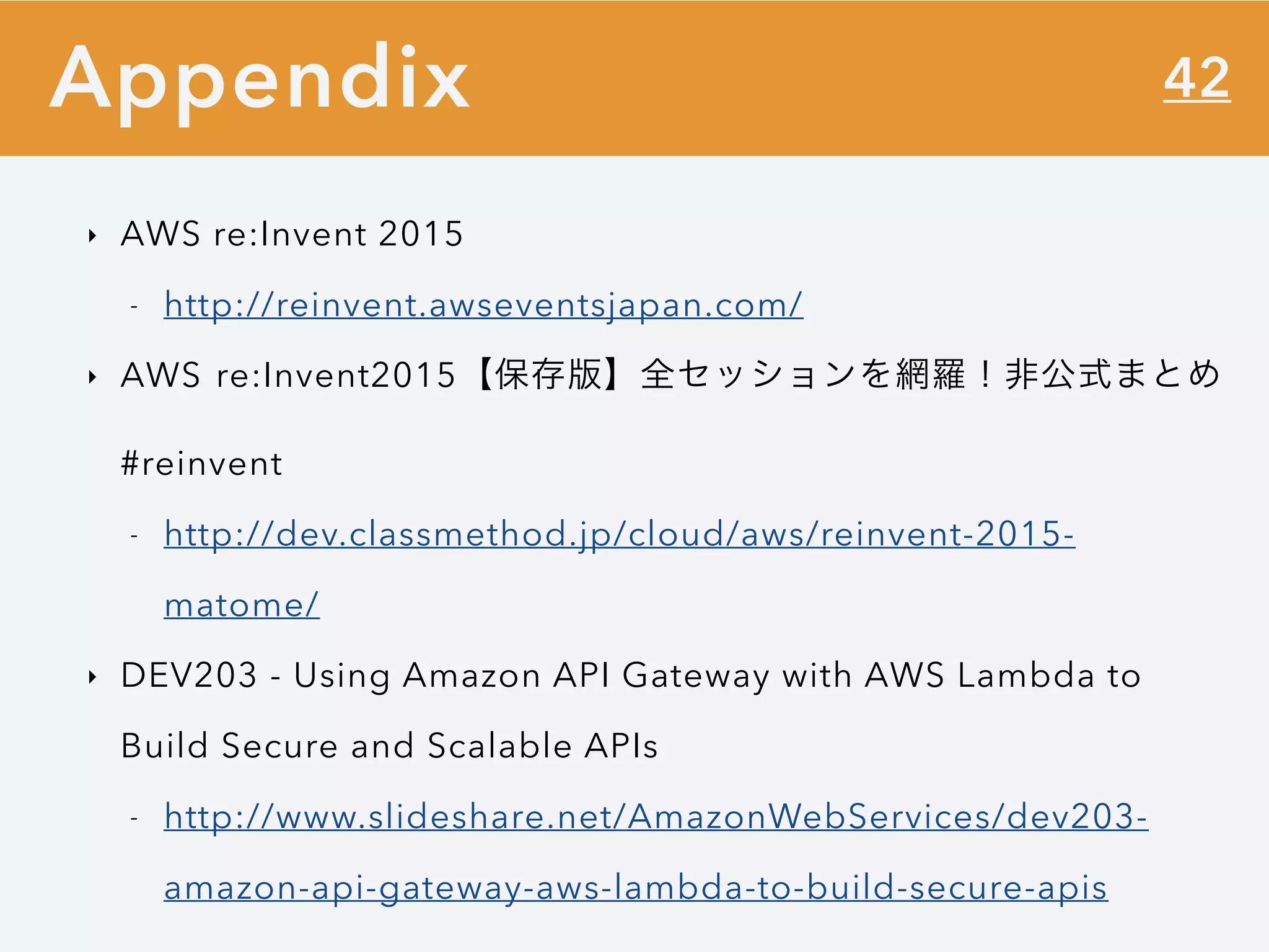 42
‣ AWS re:Invent 2015
- http://reinvent.awseventsjapan.com/
‣ AWS re:Invent2015【保存版】全セッションを網羅！非公式まとめ
#reinvent
- http://dev.classmethod.jp/cloud/aws/reinvent-2015-
matome/
‣ DEV203 - Using Amazon API Gateway with AWS Lambda to
Build Secure and Scalable APIs
- http://www.slideshare.net/AmazonWebServices/dev203-
amazon-api-gateway-aws-lambda-to-build-secure-apis
Appendix
 